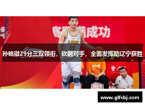 孙铭徽29分三双领衔，砍翻对手，全面发挥助辽宁获胜